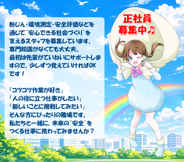 正社員募集中。粉じん・環境測定・安全評価などを通じて“安心できる社会づくり”を支えるスタッフを募集しています。
専門知識がなくても大丈夫。最初は先輩がていねいにサポートしますので、少しずつ覚えていければOKです！
「コツコツ作業が好き」「人の役に立つ仕事がしたい」「新しいことに挑戦してみたい」そんな方にぴったりの職場です。
私たちと一緒に、未来の“安全”をつくる仕事に携わってみませんか？