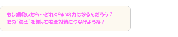 もし爆発したら…どれくらいの力になるんだろう？その“強さ”を測って安全対策につなげようね！