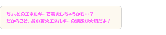 ちょっとのエネルギーで着火しちゃうかも…？だからこそ、最小着火エネルギーの測定が大切だよ！