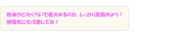 粉体がどれくらいで着火するのか、しっかり見極めよう！静電気にも注意してね！