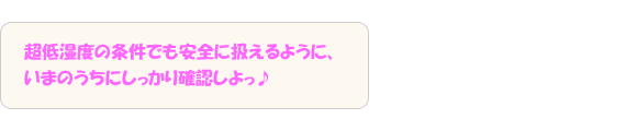 超低湿度の条件でも安全に扱えるように、いまのうちにしっかり確認しよっ♪