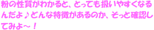 粉の性質がわかると、とっても扱いやすくなるんだよ♪どんな特徴があるのか、そっと確認してみよ！