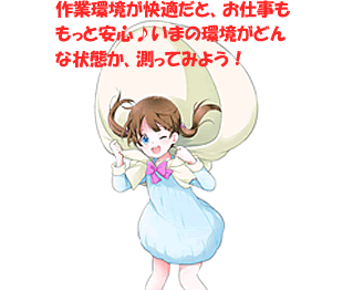 作業環境が快適だと、お仕事ももっと安心♪いまの環境がどんな状態か、やさしく測ってみよう！