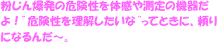 粉じん爆発の危険性を体感や測定の機器だよ！「危険性を理解したいな」、「もっとちゃんと調べたいな」ってときに、頼りになるんだ～