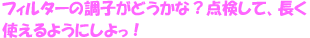 フィルターって、とってもがんばってくれてるんだよ。調子がどうかな？いっしょに点検して、長く使えるようにしよっ！